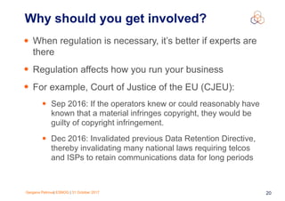 Gergana Petrova| ESNOG | 31 October 2017 20
• When regulation is necessary, it’s better if experts are
there
• Regulation affects how you run your business
• For example, Court of Justice of the EU (CJEU):
• Sep 2016: If the operators knew or could reasonably have
known that a material infringes copyright, they would be
guilty of copyright infringement.
• Dec 2016: Invalidated previous Data Retention Directive,
thereby invalidating many national laws requiring telcos
and ISPs to retain communications data for long periods
Why should you get involved?
 