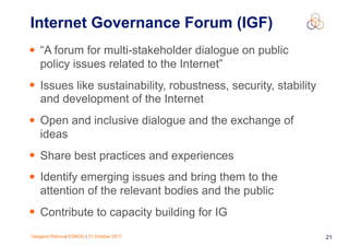 Gergana Petrova| ESNOG | 31 October 2017 21
• “A forum for multi-stakeholder dialogue on public
policy issues related to the Internet”
• Issues like sustainability, robustness, security, stability
and development of the Internet
• Open and inclusive dialogue and the exchange of
ideas
• Share best practices and experiences
• Identify emerging issues and bring them to the
attention of the relevant bodies and the public
• Contribute to capacity building for IG
Internet Governance Forum (IGF)
 