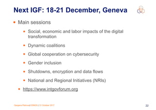 Gergana Petrova| ESNOG | 31 October 2017 22
• Main sessions
• Social, economic and labor impacts of the digital
transformation
• Dynamic coalitions
• Global cooperation on cybersecurity
• Gender inclusion
• Shutdowns, encryption and data flows
• National and Regional Initiatives (NRIs)
• https://www.intgovforum.org
Next IGF: 18-21 December, Geneva
 