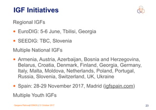 Gergana Petrova| ESNOG | 31 October 2017 23
Regional IGFs
• EuroDIG: 5-6 June, Tbilisi, Georgia
• SEEDIG: TBC, Slovenia
Multiple National IGFs
• Armenia, Austria, Azerbaijan, Bosnia and Herzegovina,
Belarus, Croatia, Denmark, Finland, Georgia, Germany,
Italy, Malta, Moldova, Netherlands, Poland, Portugal,
Russia, Slovenia, Switzerland, UK, Ukraine
• Spain: 28-29 November 2017, Madrid (igfspain.com)
Multiple Youth IGFs
IGF Initiatives
 