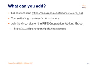 Gergana Petrova| ESNOG | 31 October 2017 24
• EU consultations (https://ec.europa.eu/info/consultations_en)
• Your national government’s consultations
• Join the discussion on the RIPE Cooperation Working Group!
- https://www.ripe.net/participate/ripe/wg/coop
What can you add?
 