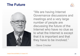 Gergana Petrova| ESNOG | 31 October 2017 25
The Future
“We are having Internet
Governance discussions and
meetings and a very large
number of people are
discussing the future of the
Internet who have no clue as
to what the Internet is except
that it is important and that
they have to be involved.”
- Steve Crocker
 