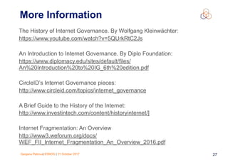 Gergana Petrova| ESNOG | 31 October 2017 27
More Information
The History of Internet Governance. By Wolfgang Kleinwächter:
https://www.youtube.com/watch?v=5QUrkRtC2Js
An Introduction to Internet Governance. By Diplo Foundation:
https://www.diplomacy.edu/sites/default/files/
An%20Introduction%20to%20IG_6th%20edition.pdf
CircleID’s Internet Governance pieces:
http://www.circleid.com/topics/internet_governance
A Brief Guide to the History of the Internet:
http://www.investintech.com/content/historyinternet/]
Internet Fragmentation: An Overview
http://www3.weforum.org/docs/
WEF_FII_Internet_Fragmentation_An_Overview_2016.pdf
 