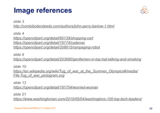 Gergana Petrova| ESNOG | 31 October 2017 28
Image references
slide 3
http://combiboilersleeds.com/authors/john-perry-barlow-1.html
slide 4
https://openclipart.org/detail/60139/shopping-cart
https://openclipart.org/detail/19174/cadenas
https://openclipart.org/detail/208615/rampaging-robot
slide 9
https://openclipart.org/detail/203680/gentlemen-in-top-hat-talking-and-smoking
slide 10
https://en.wikipedia.org/wiki/Tug_of_war_at_the_Summer_Olympics#/media/
File:Tug_of_war_pictogram.svg
slide 13
https://openclipart.org/detail/181754/worried-woman
slide 21
https://www.washingtonian.com/2015/05/04/washingtons-100-top-tech-leaders/
 