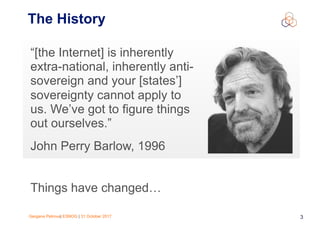 Gergana Petrova| ESNOG | 31 October 2017 3
The History
“[the Internet] is inherently
extra-national, inherently anti-
sovereign and your [states’]
sovereignty cannot apply to
us. We’ve got to figure things
out ourselves.”
John Perry Barlow, 1996
Things have changed…
 