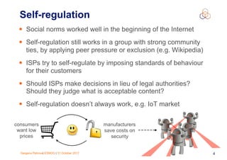 Gergana Petrova| ESNOG | 31 October 2017 4
• Social norms worked well in the beginning of the Internet
• Self-regulation still works in a group with strong community
ties, by applying peer pressure or exclusion (e.g. Wikipedia)
• ISPs try to self-regulate by imposing standards of behaviour
for their customers
• Should ISPs make decisions in lieu of legal authorities?
Should they judge what is acceptable content?
• Self-regulation doesn’t always work, e.g. IoT market
Self-regulation
consumers
want low
prices
manufacturers
save costs on
security
 