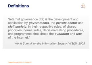 Gergana Petrova| ESNOG | 31 October 2017 5
Definitions
“Internet governance (IG) is the development and
application by governments, the private sector and
civil society, in their respective roles, of shared
principles, norms, rules, decision-making procedures,
and programmes that shape the evolution and use
of the Internet.”
World Summit on the Information Society (WSIS), 2005
 