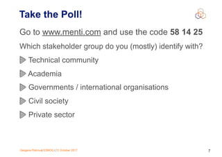 Gergana Petrova| ESNOG | 31 October 2017 7
Take the Poll!
Go to www.menti.com and use the code 58 14 25
Which stakeholder group do you (mostly) identify with?
Technical community
Academia
Governments / international organisations
Civil society
Private sector
 