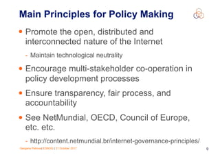 Gergana Petrova| ESNOG | 31 October 2017 9
Main Principles for Policy Making
• Promote the open, distributed and
interconnected nature of the Internet
- Maintain technological neutrality
• Encourage multi-stakeholder co-operation in
policy development processes
• Ensure transparency, fair process, and
accountability
• See NetMundial, OECD, Council of Europe,
etc. etc.
- http://content.netmundial.br/internet-governance-principles/
 