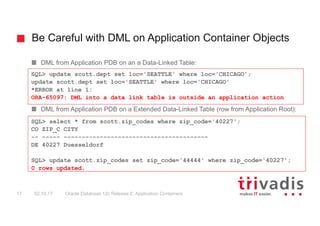 Be Careful with DML on Application Container Objects
Oracle Database 12c Release 2: Application Containers17 02.10.17
DML from Application PDB on an a Data-Linked Table:
DML from Application PDB on a Extended Data-Linked Table (row from Application Root):
SQL> update scott.dept set loc='SEATTLE' where loc='CHICAGO';
update scott.dept set loc='SEATTLE' where loc='CHICAGO'
*ERROR at line 1:
ORA-65097: DML into a data link table is outside an application action
SQL> select * from scott.zip_codes where zip_code='40227';
CO ZIP_C CITY
-- ----- ----------------------------------------
DE 40227 Duesseldorf
SQL> update scott.zip_codes set zip_code='44444' where zip_code='40227';
0 rows updated.
 