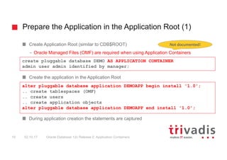 Prepare the Application in the Application Root (1)
Oracle Database 12c Release 2: Application Containers19 02.10.17
Create Application Root (similar to CDB$ROOT)
– Oracle Managed Files (OMF) are required when using Application Containers
Create the application in the Application Root
During application creation the statements are captured
create pluggable database DEMO AS APPLICATION CONTAINER
admin user admin identified by manager;
alter pluggable database application DEMOAPP begin install '1.0';
.. create tablespaces (OMF)
.. create users
.. create application objects
alter pluggable database application DEMOAPP end install '1.0';
Not	documented!
 