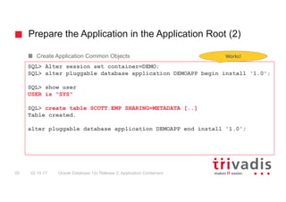 Prepare the Application in the Application Root (2)
Oracle Database 12c Release 2: Application Containers20 02.10.17
Create Application Common Objects
SQL> Alter session set container=DEMO;
SQL> alter pluggable database application DEMOAPP begin install '1.0';
SQL> show user
USER is "SYS"
SQL> create table SCOTT.EMP SHARING=METADATA [..]
Table created.
alter pluggable database application DEMOAPP end install '1.0';
Works!
 