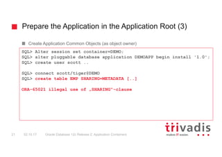 Prepare the Application in the Application Root (3)
Oracle Database 12c Release 2: Application Containers21 02.10.17
Create Application Common Objects (as object owner)
SQL> Alter session set container=DEMO;
SQL> alter pluggable database application DEMOAPP begin install '1.0';
SQL> create user scott ..
SQL> connect scott/tiger@DEMO
SQL> create table EMP SHARING=METADATA [..]
ORA-65021 illegal use of „SHARING“-clause
 