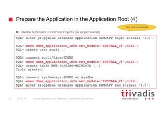 Prepare the Application in the Application Root (4)
Oracle Database 12c Release 2: Application Containers22 02.10.17
Create Application Common Objects (as object owner)
SQL> alter pluggable database application DEMOAPP begin install '1.0';
SQL> exec dbms_application_info.set_module('INSTALL_V1',null);
SQL> create user scott ..
SQL> connect scott/tiger@DEMO
SQL> exec dbms_application_info.set_module('INSTALL_V1',null);
SQL> create table EMP SHARING=METADATA [..]
Table created.
SQL> connect sys/manager@DEMO as sysdba
SQL> exec dbms_application_info.set_module('INSTALL_V1',null);
SQL> alter pluggable database application DEMOAPP end install '1.0';
Not	documented!
 