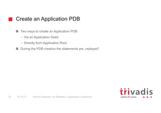Create an Application PDB
Oracle Database 12c Release 2: Application Containers23 02.10.17
Two ways to create an Application PDB
– Via an Application Seed
– Directly from Application Root
During the PDB creation the statements are „replayed“
 