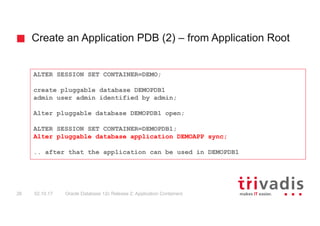 Create an Application PDB (2) – from Application Root
Oracle Database 12c Release 2: Application Containers26 02.10.17
ALTER SESSION SET CONTAINER=DEMO;
create pluggable database DEMOPDB1
admin user admin identified by admin;
Alter pluggable database DEMOPDB1 open;
ALTER SESSION SET CONTAINER=DEMOPDB1;
Alter pluggable database application DEMOAPP sync;
.. after that the application can be used in DEMOPDB1
 