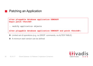 Patching an Application
Oracle Database 12c Release 2: Application Containers30 02.10.17
Limited set of operations (e.g. no DROP commands, no ALTER TABLE)
A minimum start version can be defined
alter pluggable database application DEMOAPP
begin patch <Patch#>
.. modify application objects
alter pluggable database application DEMOAPP end patch <Patch#>;
 
