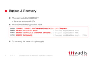 Backup & Recovery
Oracle Database 12c Release 2: Application Containers33 02.10.17
When connected to CDB$ROOT
– Same as with usual PDBs
When connected to Application Root
For recovery the same principles apply
RMAN> CONNECT TARGET sys/manager@oracle12c:1521/demoapp
RMAN> BACKUP DATABASE ROOT; # backup application root
RMAN> BACKUP PLUGGABLE DATABASE DEMOPDB1; # backup application PDB
RMAN> BACKUP DATABASE; # backup application root + PDBs
 