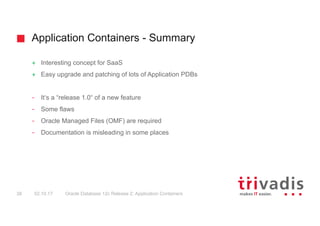 Application Containers - Summary
Oracle Database 12c Release 2: Application Containers38 02.10.17
+ Interesting concept for SaaS
+ Easy upgrade and patching of lots of Application PDBs
- It‘s a “release 1.0“ of a new feature
- Some flaws
- Oracle Managed Files (OMF) are required
- Documentation is misleading in some places
 