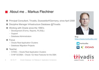 About me .. Markus Flechtner
Principal Consultant, Trivadis, Duesseldorf/Germany, since April 2008
Discipline Manager Infrastructure Database @Trivadis
Working with Oracle since the 1990’s
– Development (Forms, Reports, PL/SQL)
– Support
– Database Administration
Focus
– Oracle Real Application Clusters
– Database Migration Projects
Teacher
– O-RAC – Oracle Real Application Clusters
– O-NF12CDBA – Oracle 12c New Features for the DBA
Blog:
https://www.markusdba.net/
@markusdba
02.10.17 Oracle Database 12c Release 2: Application Containers4
 