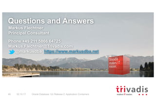Questions and Answers
Markus Flechtner
Principal Consultant
Phone +49 211 5866 64725
Markus.Flechtner@Trivadis.com
@markusdba https://www.markusdba.net
02.10.17 Oracle Database 12c Release 2: Application Containers40
 