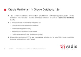 Oracle Multitenant in Oracle Database 12c
Oracle Database 12c Release 2: Application Containers7 02.10.17
The container database architecture (multitenant architecture) introduced in Oracle
Database 12c Release 1 enables an Oracle database to work as a container database
(CDB)
A new database architecture designed for:
– consolidation/database virtualization
– fast and easy provisioning
– separation of administrative duties
– rapid movement of user data (unplug/plug)
Pluggable databases (PDBs) are compatible with traditional non-CDB (same behaviour
from the application point of view)
 