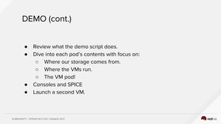 KUBEWHAT!? - OPENSTACK DAY CANADA 2017
DEMO (cont.)
● Review what the demo script does.
● Dive into each pod’s contents with focus on:
○ Where our storage comes from.
○ Where the VMs run.
○ The VM pod!
● Consoles and SPICE
● Launch a second VM.
 