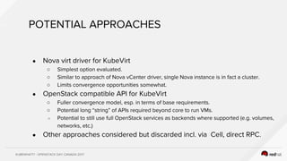 KUBEWHAT!? - OPENSTACK DAY CANADA 2017
POTENTIAL APPROACHES
● Nova virt driver for KubeVirt
○ Simplest option evaluated.
○ Similar to approach of Nova vCenter driver, single Nova instance is in fact a cluster.
○ Limits convergence opportunities somewhat.
● OpenStack compatible API for KubeVirt
○ Fuller convergence model, esp. in terms of base requirements.
○ Potential long “string” of APIs required beyond core to run VMs.
○ Potential to still use full OpenStack services as backends where supported (e.g. volumes,
networks, etc.)
● Other approaches considered but discarded incl. via Cell, direct RPC.
 