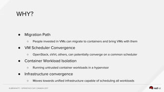 KUBEWHAT!? - OPENSTACK DAY CANADA 2017
WHY?
● Migration Path
○ People invested in VMs can migrate to containers and bring VMs with them
● VM Scheduler Convergence
○ OpenStack, oVirt, others, can potentially converge on a common scheduler
● Container Workload Isolation
○ Running untrusted container workloads in a hypervisor
● Infrastructure convergence
○ Moves towards unified infrastructure capable of scheduling all workloads
 