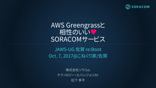AWS Greengrassと
相性のいい♥
SORACOMサービス
JAWS-UG 佐賀 re:Boot
Oct. 7, 2017@こねくり家/佐賀
株式会社ソラコム
テクノロジー・エバンジェリスト
松下 享平
 
