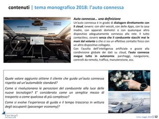 roma, maggio 2018 | 12
contenuti | tema monografico 2018: l’auto connessa
Quale valore aggiunto ottiene il cliente che guida un’auto connessa
rispetto ad un’automobile standard?
Come si rivoluzionano le percezioni del conducente alla luce delle
nuove tecnologie? E’ considerato come un semplice mezzo di
trasporto o come qualcosa di più complesso?
Come si evolve l’esperienza di guida e il tempo trascorso in vettura
degli occupanti (passenger economy)?
Auto connessa… una definizione
Un’auto connessa è in grado di dialogare direttamente con
il cloud, ovvero: con altri veicoli, con delle Apps, con la casa
madre, con apparati domotici o con qualunque altro
dispositivo adeguatamente connesso alla rete. Il tutto
contactless, ovvero senza che il conducente stacchi mai le
mani dal volante o che ci sia un effettivo contatto fisico con
un altro dispositivo collegato.
Con l’ausilio dell’intelligenza artificiale e grazie alla
condivisione globale dei dati su cloud, l’auto connessa
esegue tutto in autonomia: parcheggi, navigazione,
controlli da remoto, traffico, manutenzione, ecc.
PUNTI D’INTERESSE
GUIDA AUTONOMA
ASSISTENTE
PERSONALE
SICUREZZA
TRAFFICO E
PARCHEGGI
DISPOSITIVI MOBILI
MANUTENZIONE
PREDITTIVA
COMUNICAZIONE V2V
CLOUD E
CONTACTLESS
IMPIANTO
AUDIO
 