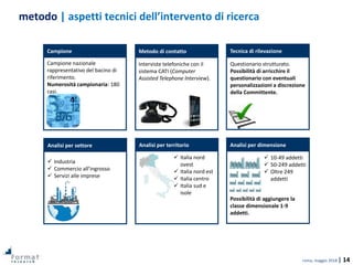 roma, maggio 2018 | 14
metodo | aspetti tecnici dell’intervento di ricerca
Analisi per territorio
Campione
Analisi per settore Analisi per dimensione
Tecnica di rilevazioneMetodo di contatto
Campione nazionale
rappresentativo del bacino di
riferimento.
Numerosità campionaria: 180
casi.
Interviste telefoniche con il
sistema CATI (Computer
Assisted Telephone Interview).
 Industria
 Commercio all’ingrosso
 Servizi alle imprese
 Italia nord
ovest
 Italia nord est
 Italia centro
 Italia sud e
isole
Questionario strutturato.
Possibilità di arricchire il
questionario con eventuali
personalizzazioni a discrezione
della Committente.
 10-49 addetti
 50-249 addetti
 Oltre 249
addetti
Possibilità di aggiungere la
classe dimensionale 1-9
addetti.
 