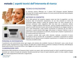 | 15
Ai fini della gestione del campione vengono create due liste di anagrafiche: una lista
campione base (n=numerosità campionaria), ed una lista campione di riserva (di
numerosità doppia rispetto a quella del campione base), che viene utilizzata per le
eventuali sostituzioni delle anagrafiche della lista base che si dovessero rendere
necessarie. I soggetti compresi nella lista base saranno contattati telefonicamente con lo
scopo di a) essere informati di essere stati coinvolti nell’ambito di una indagine statistica e
che il nome dell’azienda è stato estratto casualmente; b) informarli dei loro diritti in
osservanza a quanto previsto dalla legge sulla privacy; c) ottenere l’indirizzo e-mail al
quale inviare il link, la password e la username, necessari per compilare il questionario on
line qualora preferissero tale tecnica.
Un costante controllo delle quote delle interviste realizzate, consentirà di tenere
monitorata la fase di raccolta dati. Si procederà a ricontattare nuovamente le imprese
coinvolte che non abbiano ancora compilato il questionario e si chiederà loro di rilasciare
l’intervista via telefono (Cati).
Le interviste saranno effettuate con il sistema CATI (Computer Assisted Telephone
Interview). Per le medie e grandi imprese si fa ricorso anche alle interviste Cawi (Computer
Assisted Web Interview).
TECNICA DI RILEVAZIONE
METODO DI CONTATTO
Realizzazione delle distribuzioni di frequenza (valori assoluti non pesati, valori percentuali pesati) su tutte le variabili del questionario
incrociate con i domini di studio del campione. Risultati presentati per mezzo di tavole statistiche, grafici di sintesi, tabelle a doppia
entrata, analisi longitudinale tendenziale e congiunturale.
Il questionario sarà somministrato presso ogni singola unità statistica alla cosiddetta “persona di riferimento”, ossia a colui che per
mansioni svolte, inquadramento o ruolo ricoperto, più delle altre si rivelerà idoneo a sostenere il colloquio di intervista, nella fattispecie
Responsabile Acquisti, Procurement Officer o altri soggetti con ruoli simili o assimilabili.
PERSONA DI RIFERIMENTO
ELABORAZIONE DATI
metodo | aspetti tecnici dell’intervento di ricerca
 