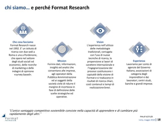 roma, maggio 2018 | 18
chi siamo… e perché Format Research
Che cosa facciamo
Format Research nasce
nel 1992. E' un istituto di
ricerca con due sedi a
Roma e una a Pordenone,
che opera nel settore
degli studi sociali ed
economici, delle ricerche
di marketing e delle
indagini di opinione
«survey based».
Mission
Fornire dati, informazioni,
insights ed analisi che
consentano alle imprese,
agli operatori della
Pubblica Amministrazione
ed ai soggetti della
società civile di ridurre il
margine di incertezza in
fase di definizione delle
scelte strategiche ed
operative.
Vision
L'esperienza nell'utilizzo
delle metodologie
tradizionali, coniugata
con l'uso di nuove
tecniche di ricerca, la
propensione ai lavori di
carattere internazionale e
l'ingegnerizzazione dei
processi costituiscono i
capisaldi della visione di
Format e si traducono in
risultati di ricerca chiari,
costi contenuti e tempi di
realizzazione brevi.
Esperienza
Lavoriamo per conto di
agenzie del Governo
Italiano, associazioni di
categoria degli
imprenditori e dei
lavoratori, centri studi,
banche e grandi imprese.
“L'unico vantaggio competitivo sostenibile consiste nella capacità di apprendere e di cambiare più
rapidamente degli altri.”
PHILIP KOTLER
 