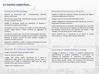 roma, maggio 2018 | 20
Le nostre expertise…
Ricerche di Marketing
Ricerche sul consumatore B2C - comportamento, attitudini,
opinioni, preferenze
Ricerche sulle imprese B2B - politiche delle imprese, consuetudini di
mercato, modelli di business
Modelli di previsione. Analisi per identificare le tendenze e
l'evoluzione in progress dei fenomeni
Potenziale di un'area / mercato sia in Italia, sia nei principali paesi
europei. Target specifici o molto complessi da raggiungere ed
analizzare
Concept test, product test, ricerche sulla comunicazione (pre test e
post test di valutazione di campagne di comunicazione), analisi delle
politiche di prezzo, ricerche sul punto vendita, immagine di
prodotto, immagine di marca
Benchmark competitivo. Analisi sul sistema competitivo nel quale
un'impresa opera e sui fattori che lo influenzano
Ricerche di Economia e Finanza
Indagini di campo per analizzare l'assetto economico del Paese e
l’evoluzione degli scenari di mercato
Indagini strutturali sulle caratteristiche delle imprese
Indagini congiunturali sull'andamento delle aziende, dei consumi, e
dei principali fenomeni economici
Analisi territoriali per la valutazione del potenziale di un territorio
(un comune, una provincia, una regione) con riferimento al turismo,
alle dotazioni infrastrutturali, alla situazione del credito e degli
impieghi, al tessuto delle piccole e medie imprese
Analisi settoriali per la descrizione di un settore di attività
economica (es. il “il settore delle industrie alimentari)
Ricerche di Customer Satisfaction
Indagini sulla qualità erogata, percepita e attesa
Analisi di customer satisfaction
Indagini sulla qualità relativa. Benchmark tra il livello di
soddisfazione degli utenti di un determinato servizio, messo a
confronto con il livello di soddisfazione degli utenti dei servizi
analoghi offerti dalle imprese concorrenti.
Indagini sulla "fedeltà di marca"
Ricerche in campo politico-sociale
Sondaggi di opinione e ricerche su campioni statisticamente
rappresentativi di cittadini, imprenditori e consumatori, con
l’obiettivo di analizzarne le conoscenze, le attitudini, i
comportamenti, le opinioni, per conoscerne l'atteggiamento verso
fatti di ordine sociale, politico, ed economico, per identificare
l'evoluzione dei fenomeni e anticipare mode e tendenze
 