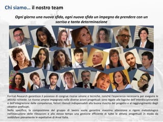 roma, maggio 2018 | 23
Ogni giorno una nuova sfida, ogni nuova sfida un impegno da prendere con un
sorriso e tanta determinazione
Format Research garantisce il possesso di congrue risorse umane e tecniche, nonché l’esperienza necessaria per eseguire le
attività richieste. Le risorse umane impegnate nelle diverse azioni progettuali sono legate alle logiche dell’interdisciplinarietà
e dell’integrazione delle competenze, fattori ritenuti indispensabili alla buona riuscita del progetto e al raggiungimento degli
obiettivi prefissati.
Nello specifico, la composizione del gruppo di lavoro vuole garantire massima attenzione e rigore metodologico
nell’esecuzione delle rilevazioni e allo stesso tempo una gestione efficiente di tutte le attività progettuali in modo da
soddisfare pienamente le aspettative di Arval Italia.
Chi siamo… il nostro team
 