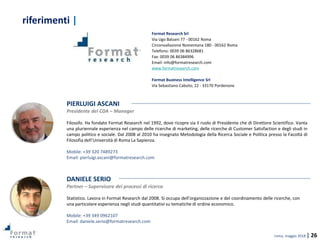 roma, maggio 2018 | 26
Format Research Srl
Via Ugo Balzani 77 - 00162 Roma
Circonvallazione Nomentana 180 - 00162 Roma
Telefono: 0039 06 86328681
Fax: 0039 06 86384996
Email: info@formatresearch.com
www.formatresearch.com
Format Business Intelligence Srl
Via Sebastiano Caboto, 22 - 33170 Pordenone
PIERLUIGI ASCANI
Presidente del CDA – Manager
Filosofo. Ha fondato Format Research nel 1992, dove ricopre sia il ruolo di Presidente che di Direttore Scientifico. Vanta
una pluriennale esperienza nel campo delle ricerche di marketing, delle ricerche di Customer Satisfaction e degli studi in
campo politico e sociale. Dal 2008 al 2010 ha insegnato Metodologia della Ricerca Sociale e Politica presso la Facoltà di
Filosofia dell’Università di Roma La Sapienza.
Mobile: +39 320 7489273
Email: pierluigi.ascani@formatresearch.com
DANIELE SERIO
Partner – Supervisore dei processi di ricerca
Statistico. Lavora in Format Research dal 2008. Si occupa dell’organizzazione e del coordinamento delle ricerche, con
una particolare esperienza negli studi quantitativi su tematiche di ordine economico.
Mobile: +39 349 0962107
Email: daniele.serio@formatresearch.com
riferimenti |
 