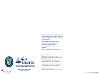 roma, maggio 2018 | 27
format research s.r.l.
via ugo balzani 77, 00162 roma, italia
tel +39.06.86.32.86.81, fax +39.06.86.38.49.96
info@formatresearch.com
cf, p. iva e reg. imp. roma 04268451004
rea roma 747042, cap. soc. € 10.340,00 i.v.
unità operativa - via sebastiano caboto 22/a
33170 pordenone, italia - rea 99634/pn
www.formatresearch.com
Membro: Assirm, Confcommercio, Esomar, SIS
Questo documento è la base per una
presentazione orale, senza la quale ha
limitata significatività e può dare luogo a
fraintendimenti.
Sono proibite riproduzioni, anche
parziali, del contenuto di questo
documento, senza la previa
autorizzazione scritta di Format
Research.
2018 © Copyright Format Research Srl
UNI EN ISO 9001:2015
CERT. N° 1049
 