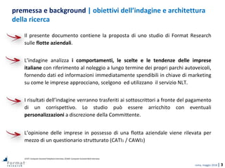 roma, maggio 2018 | 3
Il presente documento contiene la proposta di uno studio di Format Research
sulle flotte aziendali.
L’indagine analizza i comportamenti, le scelte e le tendenze delle imprese
italiane con riferimento al noleggio a lungo termine dei propri parchi autoveicoli,
fornendo dati ed informazioni immediatamente spendibili in chiave di marketing
su come le imprese approcciano, scelgono ed utilizzano il servizio NLT.
I risultati dell’indagine verranno trasferiti ai sottoscrittori a fronte del pagamento
di un corrispettivo. Lo studio può essere arricchito con eventuali
personalizzazioni a discrezione della Committente.
L’opinione delle imprese in possesso di una flotta aziendale viene rilevata per
mezzo di un questionario strutturato (CATI1 / CAWI2)
1CATI: Computer Assisted Telephone Interview; 2CAWI: Computer Assisted Web Interview.
premessa e background | obiettivi dell’indagine e architettura
della ricerca
 