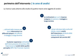 roma, maggio 2018 | 4
La ricerca ruota attorno allo studio di quattro macro aree oggetto di analisi:
perimetro dell’intervento | le aree di analisi
Le motivazioni per cui le imprese
scelgono di ricorrere al noleggio a
lungo termine
… utilizzati dalle imprese per
avere informazioni sui
differenti players che offrono
il noleggio a lungo termine
I driver alla base della scelta del
cliente, ovvero analisi
dell’importanza attribuita dalle
imprese alle diverse
componenti del servizio NLT
Customer experience nell’ambito
dell’intero processo di business (INS
Experience) ed analisi della qualità
percepita (NPS: Net Promoter System)
1
2
3
4
 