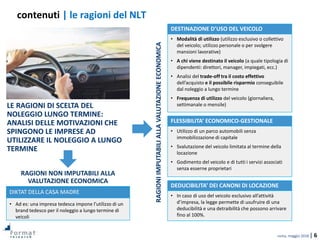 roma, maggio 2018 | 6
contenuti | le ragioni del NLT
• Modalità di utilizzo (utilizzo esclusivo o collettivo
del veicolo; utilizzo personale o per svolgere
mansioni lavorative)
• A chi viene destinato il veicolo (a quale tipologia di
dipendenti: direttori, manager, impiegati, ecc.)
• Analisi del trade-off tra il costo effettivo
dell’acquisto e il possibile risparmio conseguibile
dal noleggio a lungo termine
• Frequenza di utilizzo del veicolo (giornaliera,
settimanale o mensile)LE RAGIONI DI SCELTA DEL
NOLEGGIO LUNGO TERMINE:
ANALISI DELLE MOTIVAZIONI CHE
SPINGONO LE IMPRESE AD
UTILIZZARE IL NOLEGGIO A LUNGO
TERMINE
• Utilizzo di un parco automobili senza
immobilizzazione di capitale
• Svalutazione del veicolo limitata al termine della
locazione
• Godimento del veicolo e di tutti i servizi associati
senza esserne proprietari
DESTINAZIONE D’USO DEL VEICOLO
FLESSIBILITA’ ECONOMICO-GESTIONALE
• Ad es: una impresa tedesca impone l’utilizzo di un
brand tedesco per il noleggio a lungo termine di
veicoli
DIKTAT DELLA CASA MADRE
RAGIONIIMPUTABILIALLAVALUTAZIONEECONOMICA
• In caso di uso del veicolo esclusivo all’attività
d’impresa, la legge permette di usufruire di una
deducibilità e una detraibilità che possono arrivare
fino al 100%.
DEDUCIBILITA’ DEI CANONI DI LOCAZIONE
RAGIONI NON IMPUTABILI ALLA
VALUTAZIONE ECONOMICA
 