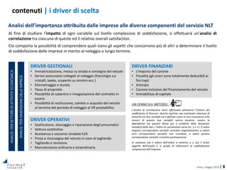 roma, maggio 2018 | 8
UN CENNO SUL METODO…
L’analisi di correlazione viene effettuata attraverso l’utilizzo del
coefficiente di Pearson. Questo esprime una eventuale relazione di
linearità tra due variabili ed è definito come la loro covarianza (che
misura di quanto due variabili varino assieme, ovvero la
dipendenza tra queste) divisa per il prodotto delle deviazioni
standard delle due. L’indice di correlazione varia tra -1 e +1. A valori
negativi corrispondono variabili correlate negativamente; a valore
zero corrispondono variabili non correlate; a valori positivi
corrispondono variabili correlate positivamente.
In sostanza: più il valore dell’indice si avvicina a 1, più il driver
oggetto dell’analisi è in grado di influenzare la soddisfazione
complessiva dell’impresa.
DRIVER OPERATIVI
• Sostituzione, stoccaggio e riparazione degli pneumatici
• Vettura sostitutiva
• Assistenza e soccorso stradale h24
• Presa e riconsegna del veicolo in caso di tagliando
• Tagliando e revisione
• Manutenzione ordinaria e straordinaria
contenuti | i driver di scelta
Analisi dell’importanza attribuita dalle imprese alle diverse componenti del servizio NLT
DRIVER GESTIONALI
• Immatricolazione, messa su strada e consegna del veicolo
• Servizi assicurativi collegati al noleggio (franchigie sui
cristalli, kasko, scoperto su sinistro ecc.)
• Kilometraggio e durata
• Tassa di proprietà
• Possibilità di subentro o rinegoziazione del contratto in
essere
• Possibilità di restituzione, cambio o acquisto del veicolo
al termine del periodo di noleggio al VR prestabilito.
ANALISIPERSETTOREDIATTIVITA’ECONOMICA
ANALISIPERDIMENSIONEDELLEIMPRESE
DRIVER FINANZIARI
• L’importo del canone
• Fiscalità (gli oneri sono totalmente deducibili ai
fini Irap)
• Anticipo
• Canone inclusivo del finanziamento del veicolo
• Immobilizzo di capitale
Al fine di studiare l’impatto di ogni variabile sul livello complessivo di soddisfazione, si effettuerà un’analisi di
correlazione tra ciascuna di queste ed il relativo overall satisfaction.
Ciò comporta la possibilità di comprendere quali siano gli aspetti che concorrono più di altri a determinare il livello
di soddisfazione delle imprese in merito al noleggio a lungo termine.
 
