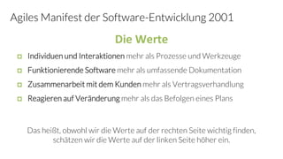 Agiles Manifest der Software-Entwicklung 2001
 Individuen und Interaktionen mehr als Prozesse und Werkzeuge
 Funktionierende Software mehr als umfassende Dokumentation
 Zusammenarbeit mit dem Kunden mehr als Vertragsverhandlung
 Reagieren auf Veränderung mehr als das Befolgen eines Plans
Das heißt, obwohl wir die Werte auf der rechten Seite wichtig finden,
schätzen wir die Werte auf der linken Seite höher ein.
Die Werte
 