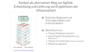 Kanban als alternativer Weg zur Agilität:
Entwicklung und Lieferung von Ergebnissen der
Wissensarbeit
 Einfaches Regelwerk mit
4 Grundprinzipien und
6 Kernpraktiken
 Beeinflusst von:
 Toyota Production System
 Lean Product Development (Don
Reinertsen)
 Theory of Constraints (Eliyahu Goldratt)
 Risikomanagement
Quelle: http://leankanban.com/guide/
 