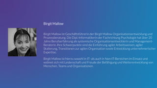 Birgit Mallow
Birgit Mallow ist Geschäftsführerin der Birgit Mallow Organisationsentwicklung und
Prozessberatung. Die Dipl.-Informatikerin der Fachrichtung Psychologie hat über 20
Jahre Berufserfahrung als systemische Organisationsentwicklerin und Management-
Beraterin. Ihre Schwerpunkte sind die Einführung agiler Arbeitsweisen, agiler
Skalierung, Transitionen zur agilen Organisation sowie Entwicklung unternehmerischer
Expertise.
Birgit Mallow ist hierzu sowohl in IT- als auch in Non-IT-Bereichen im Einsatz und
widmet sich mit Leidenschaft und Freude der Befähigung und Weiterentwicklung von
Menschen, Teams und Organisationen.
 
