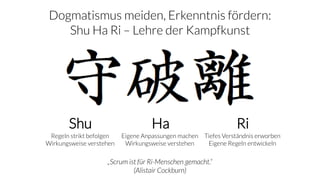 Shu Ha Ri
Regeln strikt befolgen
Wirkungsweise verstehen
Eigene Anpassungen machen
Wirkungsweise verstehen
Tiefes Verständnis erworben
Eigene Regeln entwickeln
„Scrum ist für Ri-Menschen gemacht.“
(Alistair Cockburn)
Dogmatismus meiden, Erkenntnis fördern:
Shu Ha Ri – Lehre der Kampfkunst
 