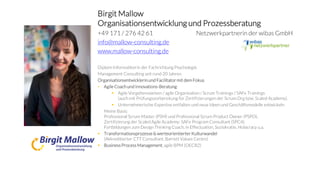 Birgit Mallow
Organisationsentwicklung und Prozessberatung
+49 171 / 276 42 61 Netzwerkpartnerin der wibas GmbH
info@mallow-consulting.de
www.mallow-consulting.de
Diplom-Informatikerin der Fachrichtung Psychologie
Management Consulting seit rund 20 Jahren
Organisationsentwicklerinund Facilitator mit dem Fokus
• Agile Coachund Innovations-Beratung:
 Agile Vorgehensweisen / agile Organisation / Scrum Trainings / SAFe Trainings
(auch mit Prüfungsvorbereitung für Zertifizierungen der Scrum.Org bzw. Scaled Academy).
 Unternehmerische Expertise entfalten und neue Ideen und Geschäftsmodelle entwickeln
Meine Basis:
Professional Scrum Master (PSM) und Professional Scrum Product Owner (PSPO),
Zertifizierung der Scaled Agile Academy: SAFe Program Consultant (SPC4).
Fortbildungen zum Design Thinking Coach, in Effectuation, Soziokratie, Holacracy u.a.
 Transformationsprozesse & werteorientierter Kulturwandel
(Akkreditierter CTT Consultant, Barrett Values Centre)
 BusinessProcessManagement, agile BPM (OECB2)
 