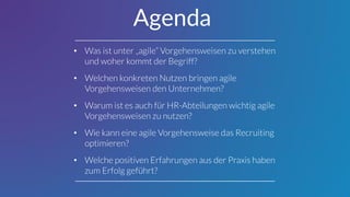 • Was ist unter „agile“ Vorgehensweisen zu verstehen
und woher kommt der Begriff?
• Welchen konkreten Nutzen bringen agile
Vorgehensweisen den Unternehmen?
• Warum ist es auch für HR-Abteilungen wichtig agile
Vorgehensweisen zu nutzen?
• Wie kann eine agile Vorgehensweise das Recruiting
optimieren?
• Welche positiven Erfahrungen aus der Praxis haben
zum Erfolg geführt?
Agenda
 