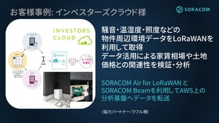 お客様事例: インベスターズクラウド様
騒音・温湿度・照度などの
物件周辺環境データをLoRaWANを
利用して取得
データ活用による家賃相場や土地
価格との関連性を検証・分析
SORACOM Air for LoRaWAN と
SORACOM Beamを利用してAWS上の
分析基盤へデータを転送
(協力パートナー：ウフル様)
 
