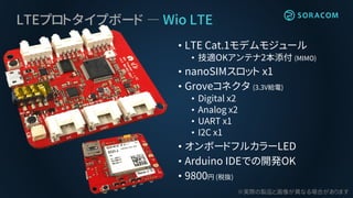 LTEプロトタイプボード ― Wio LTE
• LTE Cat.1モデムモジュール
• 技適OKアンテナ2本添付 (MIMO)
• nanoSIMスロット x1
• Groveコネクタ (3.3V給電)
• Digital x2
• Analog x2
• UART x1
• I2C x1
• オンボードフルカラーLED
• Arduino IDEでの開発OK
• 9800円 (税抜)
※実際の製品と画像が異なる場合があります
 